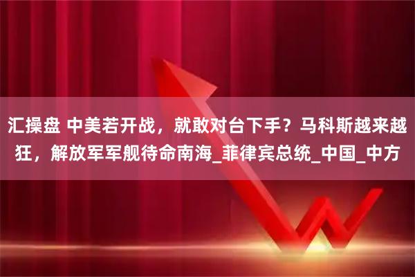 汇操盘 中美若开战，就敢对台下手？马科斯越来越狂，解放军军舰待命南海_菲律宾总统_中国_中方