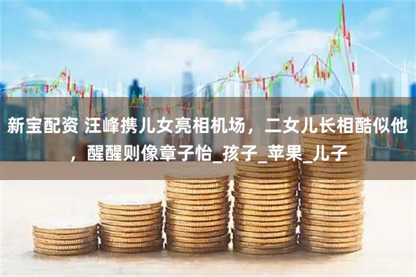 新宝配资 汪峰携儿女亮相机场，二女儿长相酷似他，醒醒则像章子怡_孩子_苹果_儿子