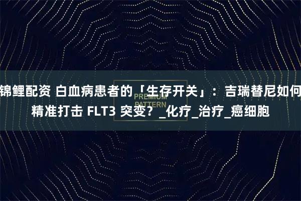 锦鲤配资 白血病患者的「生存开关」:吉瑞替尼如何精准打击 FLT3 突变?_化疗_治疗_癌细胞