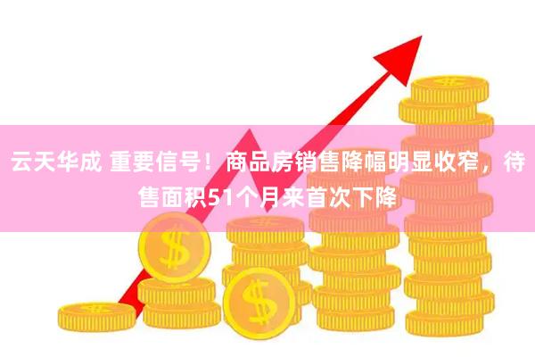 云天华成 重要信号！商品房销售降幅明显收窄，待售面积51个月来首次下降