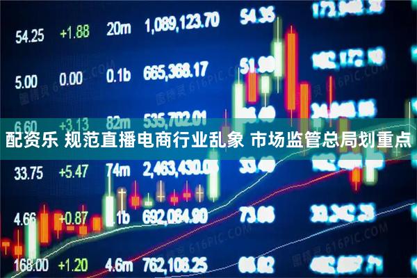 配资乐 规范直播电商行业乱象 市场监管总局划重点