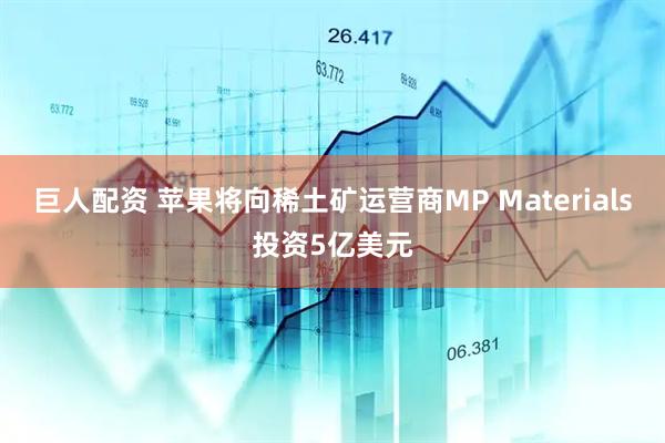 巨人配资 苹果将向稀土矿运营商MP Materials投资5亿美元