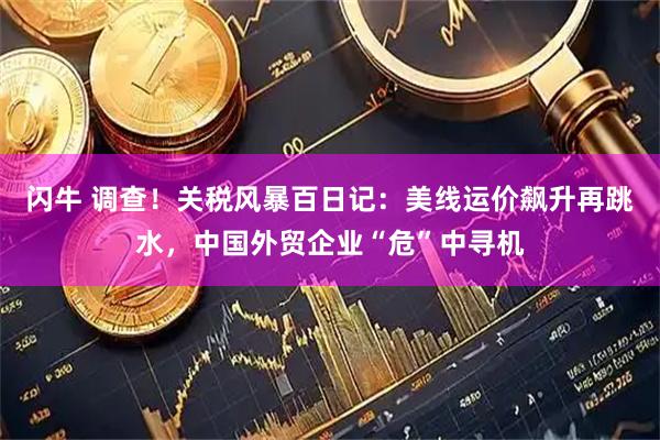 闪牛 调查！关税风暴百日记：美线运价飙升再跳水，中国外贸企业“危”中寻机