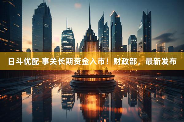 日斗优配 事关长期资金入市！财政部，最新发布