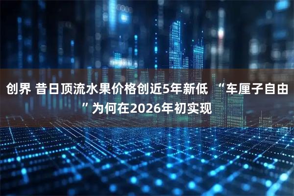 创界 昔日顶流水果价格创近5年新低  “车厘子自由”为何在2026年初实现