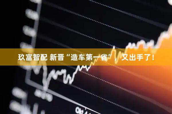 玖富智配 新晋“造车第一省”，又出手了！