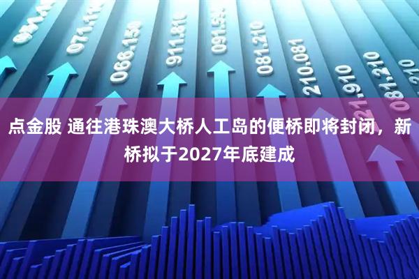 点金股 通往港珠澳大桥人工岛的便桥即将封闭，新桥拟于2027年底建成