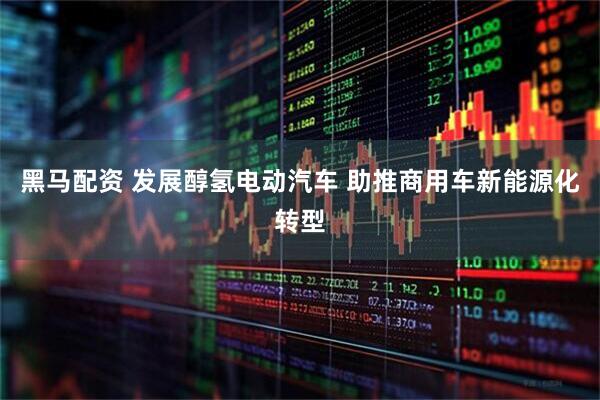黑马配资 发展醇氢电动汽车 助推商用车新能源化转型