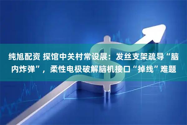 纯旭配资 探馆中关村常设展：发丝支架疏导“脑内炸弹”，柔性电极破解脑机接口“掉线”难题