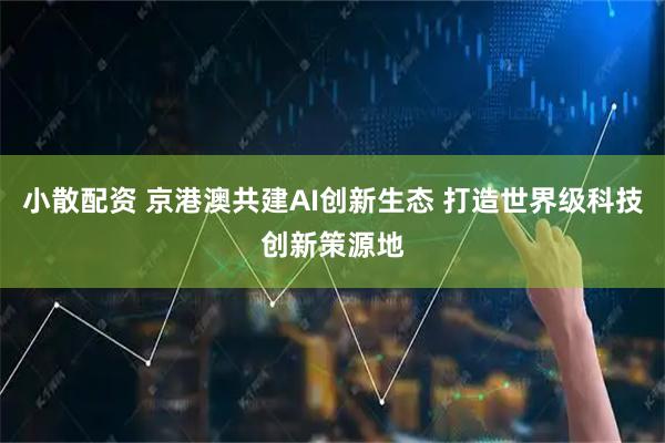 小散配资 京港澳共建AI创新生态 打造世界级科技创新策源地