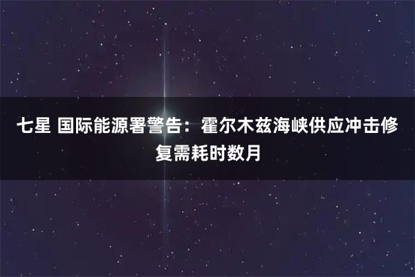 七星 国际能源署警告：霍尔木兹海峡供应冲击修复需耗时数月