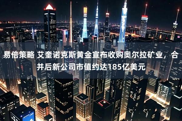 易倍策略 艾奎诺克斯黄金宣布收购奥尔拉矿业，合并后新公司市值约达185亿美元