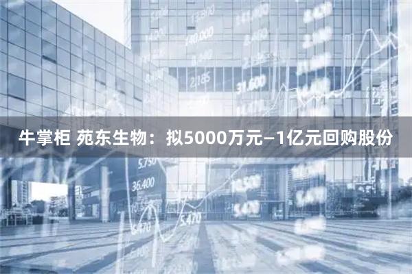 牛掌柜 苑东生物：拟5000万元—1亿元回购股份