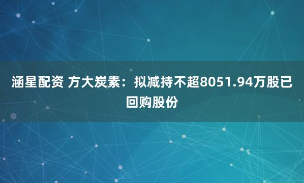 涵星配资 方大炭素：拟减持不超8051.94万股已回购股份