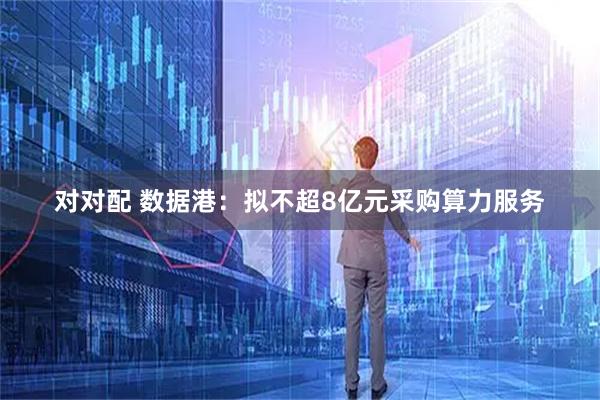 对对配 数据港：拟不超8亿元采购算力服务
