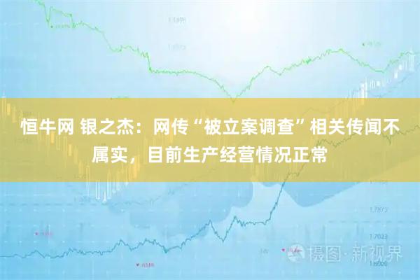 恒牛网 银之杰：网传“被立案调查”相关传闻不属实，目前生产经营情况正常