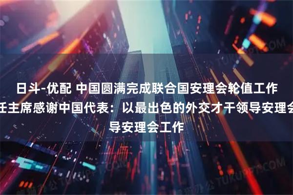 日斗-优配 中国圆满完成联合国安理会轮值工作，新任主席感谢中国代表：以最出色的外交才干领导安理会工作