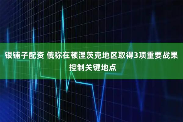 银铺子配资 俄称在顿涅茨克地区取得3项重要战果 控制关键地点