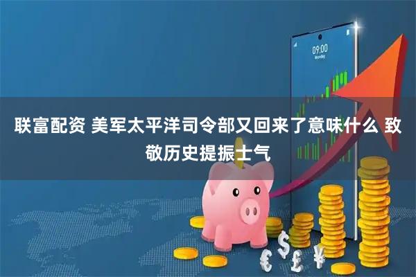 联富配资 美军太平洋司令部又回来了意味什么 致敬历史提振士气
