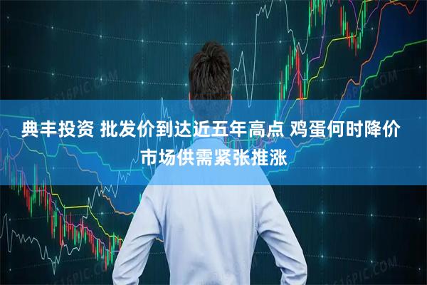 典丰投资 批发价到达近五年高点 鸡蛋何时降价 市场供需紧张推涨