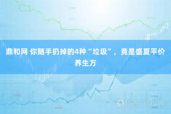 鼎和网 你随手扔掉的4种“垃圾”，竟是盛夏平价养生方