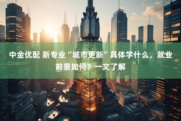 中金优配 新专业“城市更新”具体学什么，就业前景如何？一文了解
