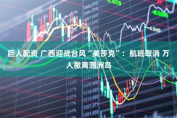 巨人配资 广西迎战台风“美莎克”：航班取消 万人撤离涠洲岛