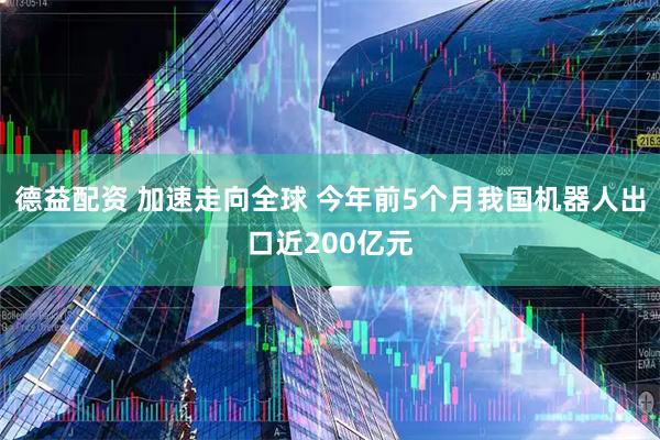 德益配资 加速走向全球 今年前5个月我国机器人出口近200亿元