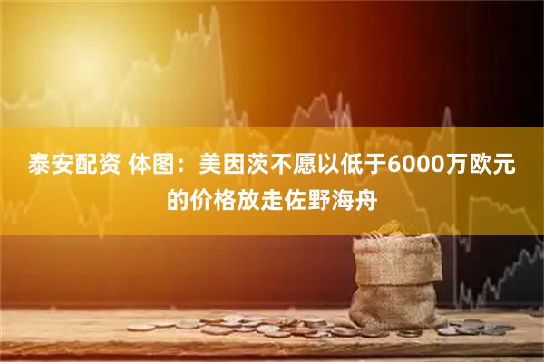 泰安配资 体图：美因茨不愿以低于6000万欧元的价格放走佐野海舟