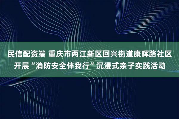 民信配资端 重庆市两江新区回兴街道康晖路社区开展“消防安全伴我行”沉浸式亲子实践活动