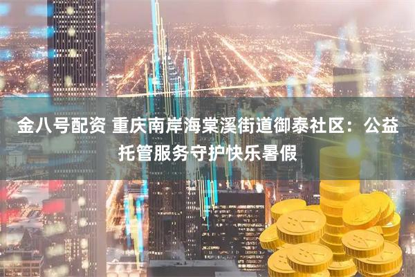 金八号配资 重庆南岸海棠溪街道御泰社区：公益托管服务守护快乐暑假