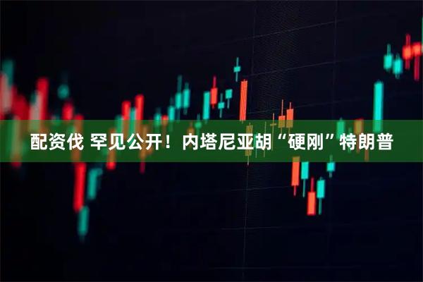 配资伐 罕见公开！内塔尼亚胡“硬刚”特朗普