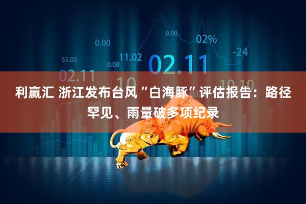 利赢汇 浙江发布台风“白海豚”评估报告：路径罕见、雨量破多项纪录