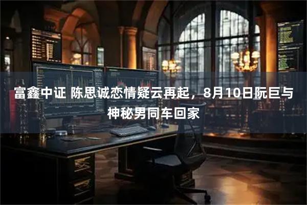 富鑫中证 陈思诚恋情疑云再起，8月10日阮巨与神秘男同车回家