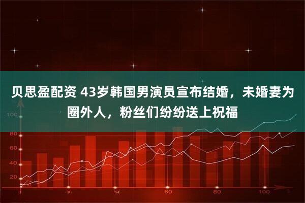 贝思盈配资 43岁韩国男演员宣布结婚，未婚妻为圈外人，粉丝们纷纷送上祝福