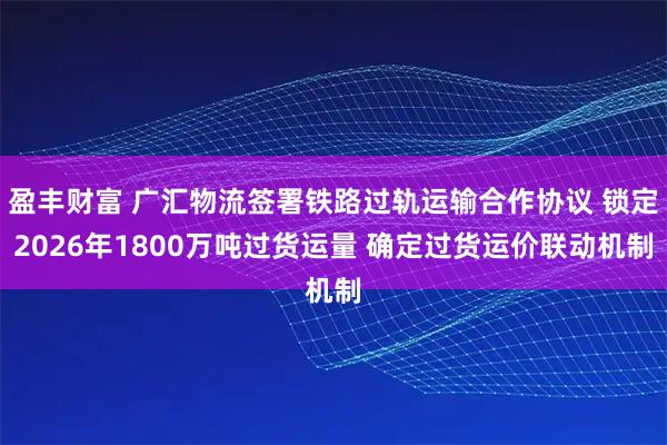 盈丰财富 广汇物流签署铁路过轨运输合作协议 锁定2026年1800万吨过货运量 确定过货运价联动机制