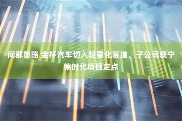 间群策略 金杯汽车切入轻量化赛道，子公司获宁德时代项目定点