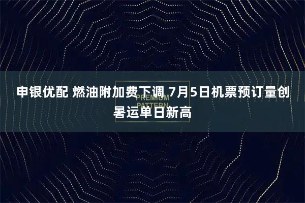 申银优配 燃油附加费下调 7月5日机票预订量创暑运单日新高